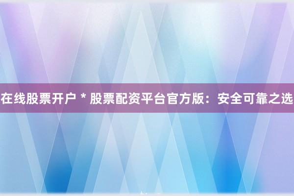 在线股票开户 * 股票配资平台官方版：安全可靠之选