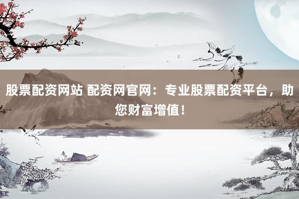 股票配资网站 配资网官网：专业股票配资平台，助您财富增值！