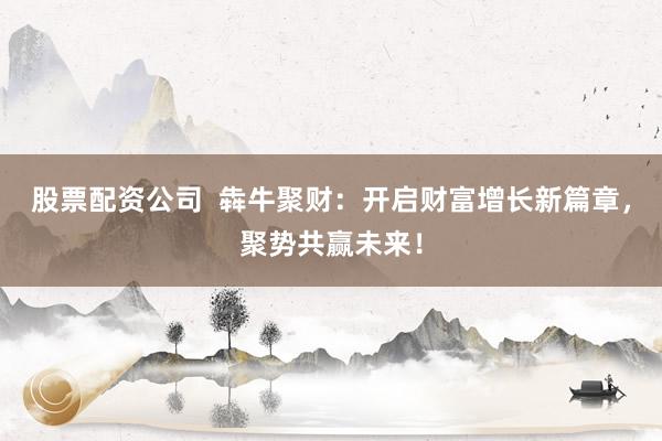 股票配资公司  犇牛聚财：开启财富增长新篇章，聚势共赢未来！