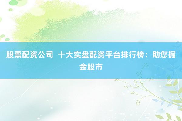 股票配资公司  十大实盘配资平台排行榜：助您掘金股市