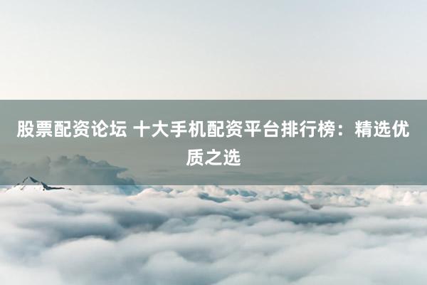 股票配资论坛 十大手机配资平台排行榜：精选优质之选