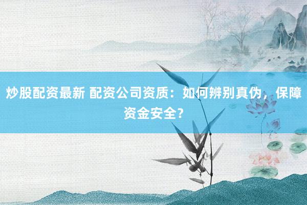 炒股配资最新 配资公司资质：如何辨别真伪，保障资金安全？