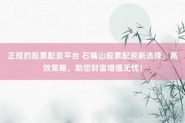 正规的股票配资平台 石嘴山股票配资新选择，高效策略，助您财富增值无忧！