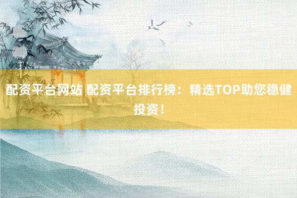 配资平台网站 配资平台排行榜：精选TOP助您稳健投资！