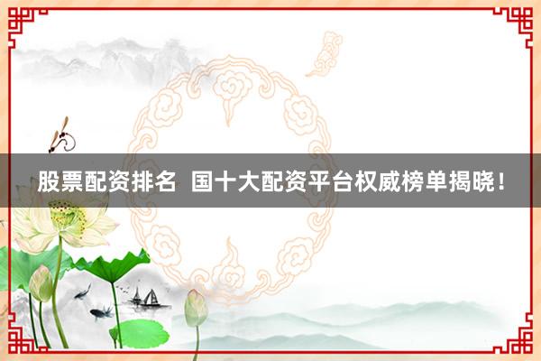 股票配资排名  国十大配资平台权威榜单揭晓！
