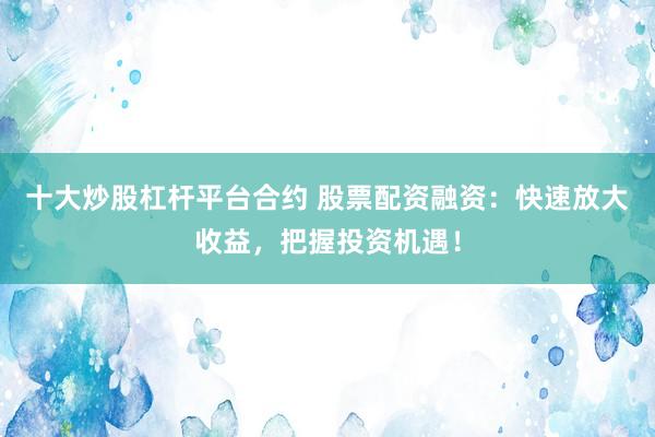 十大炒股杠杆平台合约 股票配资融资：快速放大收益，把握投资机遇！