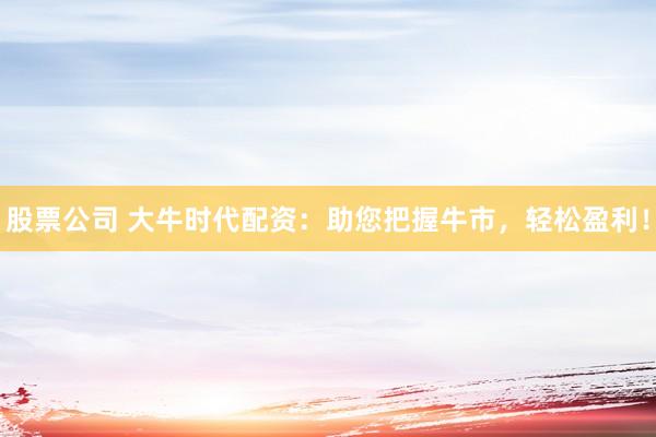 股票公司 大牛时代配资：助您把握牛市，轻松盈利！