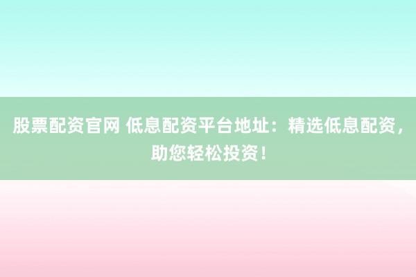 股票配资官网 低息配资平台地址：精选低息配资，助您轻松投资！