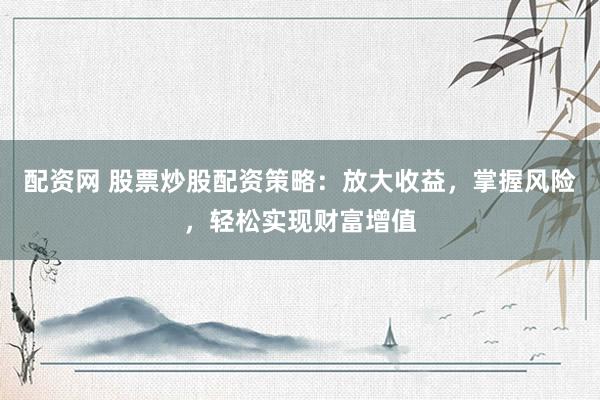配资网 股票炒股配资策略：放大收益，掌握风险，轻松实现财富增值