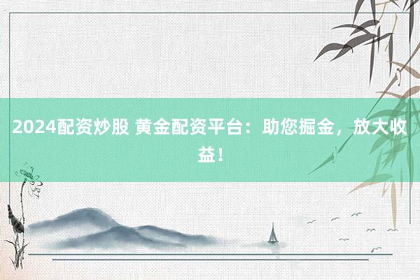 2024配资炒股 黄金配资平台：助您掘金，放大收益！