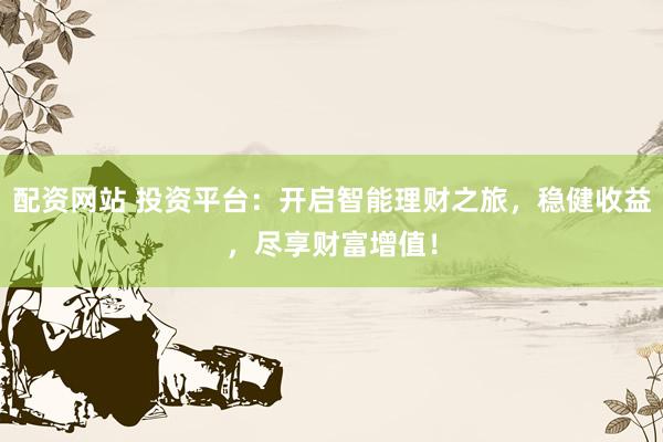 配资网站 投资平台：开启智能理财之旅，稳健收益，尽享财富增值！