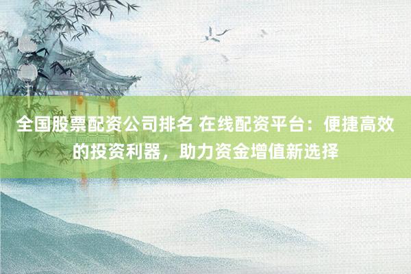 全国股票配资公司排名 在线配资平台：便捷高效的投资利器，助力资金增值新选择