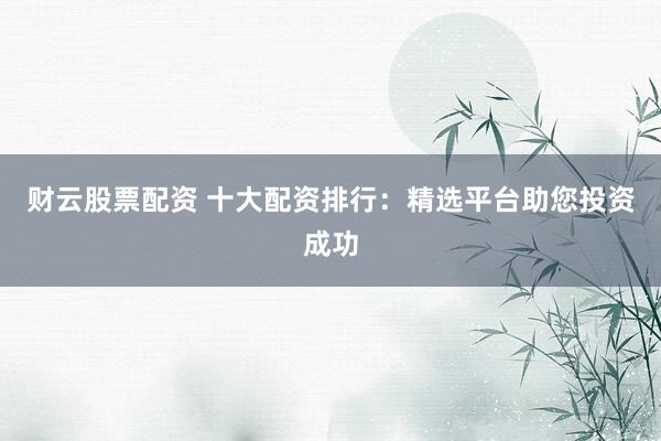财云股票配资 十大配资排行：精选平台助您投资成功