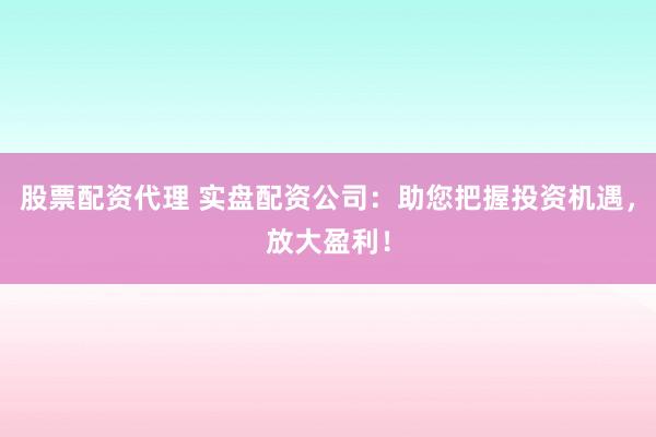 股票配资代理 实盘配资公司：助您把握投资机遇，放大盈利！