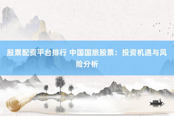 股票配资平台排行 中国国旅股票：投资机遇与风险分析