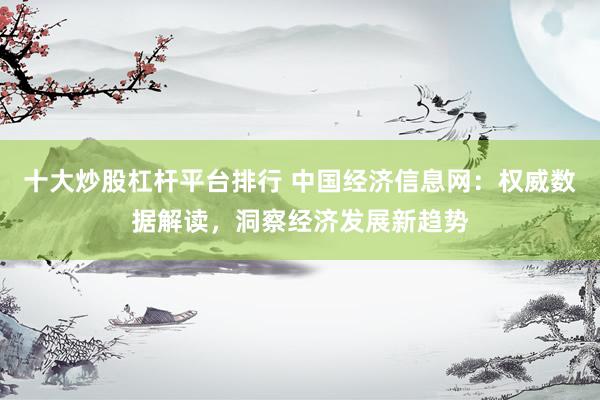 十大炒股杠杆平台排行 中国经济信息网：权威数据解读，洞察经济发展新趋势