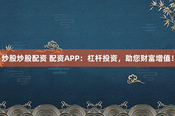 炒股炒股配资 配资APP：杠杆投资，助您财富增值！
