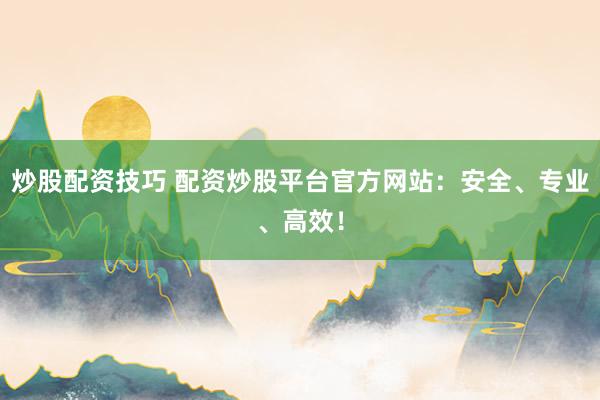 炒股配资技巧 配资炒股平台官方网站：安全、专业、高效！