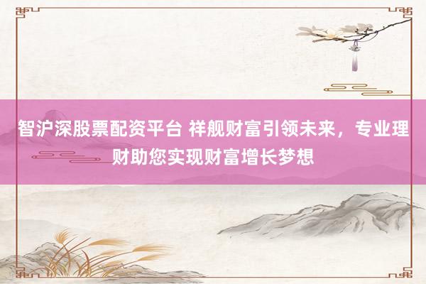 智沪深股票配资平台 祥舰财富引领未来，专业理财助您实现财富增长梦想