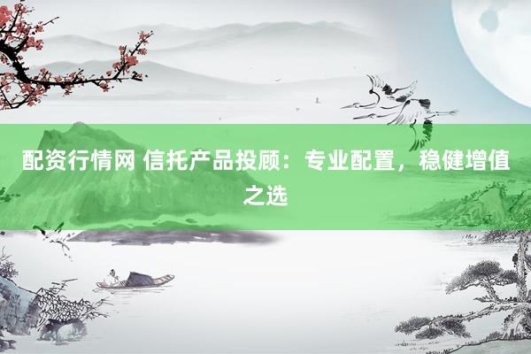 配资行情网 信托产品投顾：专业配置，稳健增值之选