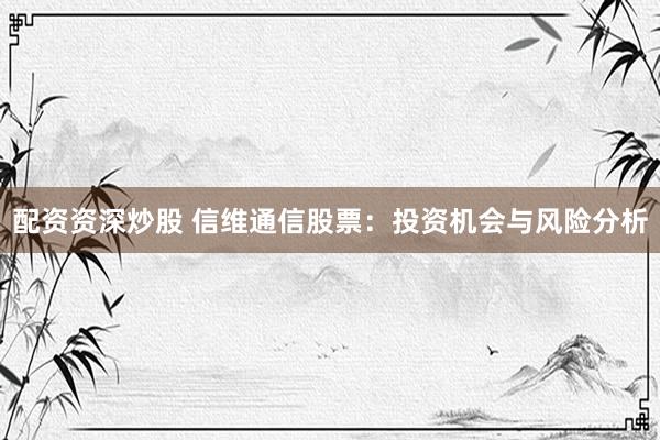配资资深炒股 信维通信股票：投资机会与风险分析