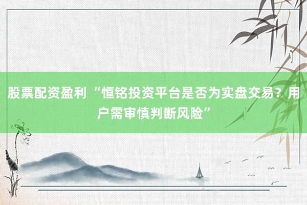 股票配资盈利 “恒铭投资平台是否为实盘交易？用户需审慎判断风险”