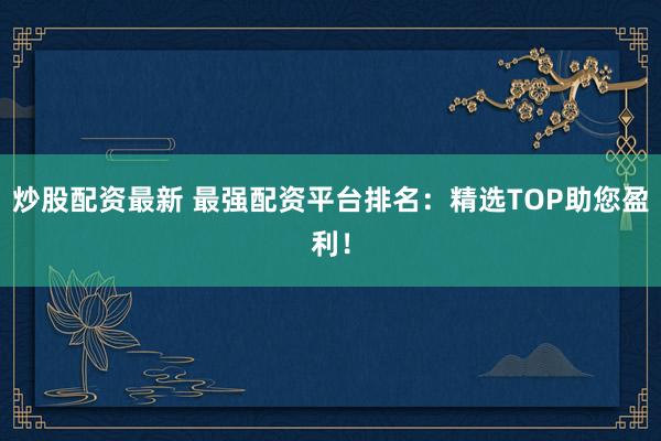 炒股配资最新 最强配资平台排名：精选TOP助您盈利！