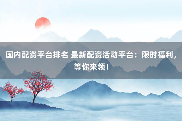 国内配资平台排名 最新配资活动平台：限时福利，等你来领！