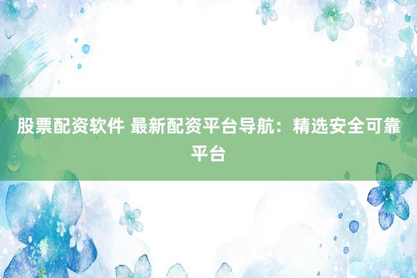 股票配资软件 最新配资平台导航：精选安全可靠平台