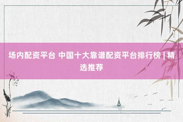 场内配资平台 中国十大靠谱配资平台排行榜 | 精选推荐