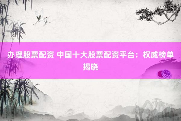 办理股票配资 中国十大股票配资平台：权威榜单揭晓