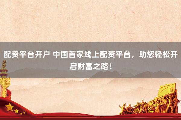 配资平台开户 中国首家线上配资平台，助您轻松开启财富之路！
