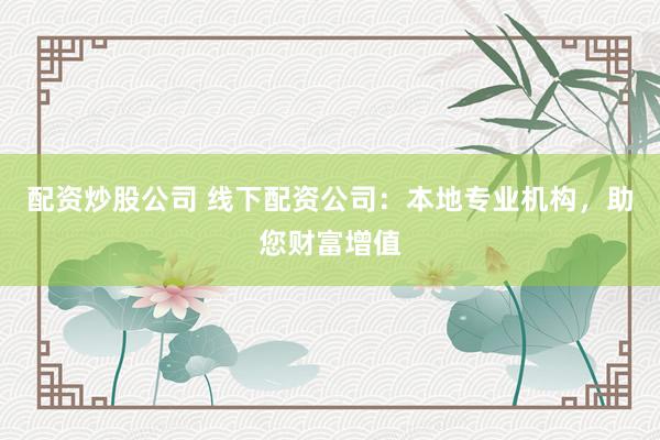 配资炒股公司 线下配资公司：本地专业机构，助您财富增值