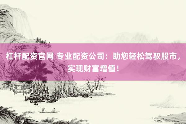 杠杆配资官网 专业配资公司：助您轻松驾驭股市，实现财富增值！