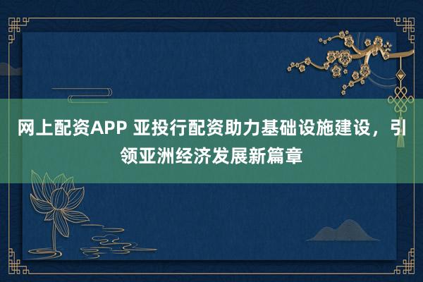 网上配资APP 亚投行配资助力基础设施建设，引领亚洲经济发展新篇章