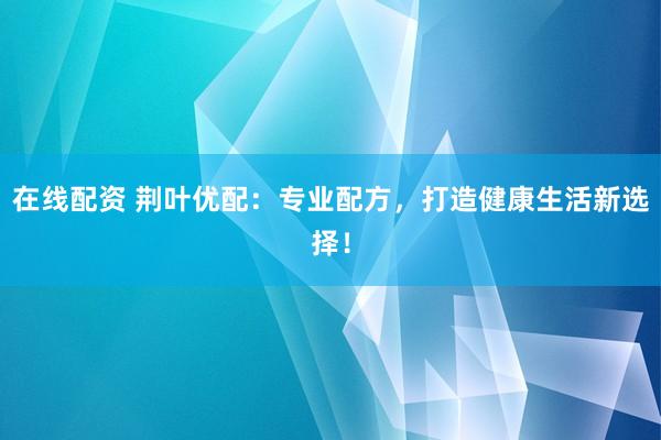 在线配资 荆叶优配：专业配方，打造健康生活新选择！