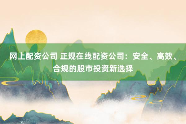 网上配资公司 正规在线配资公司：安全、高效、合规的股市投资新选择