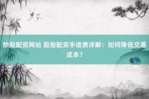 炒股配资网站 股指配资手续费详解：如何降低交易成本？