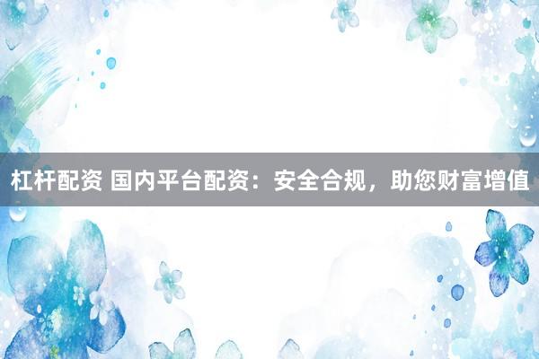 杠杆配资 国内平台配资：安全合规，助您财富增值