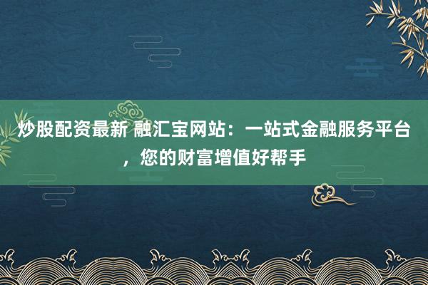 炒股配资最新 融汇宝网站：一站式金融服务平台，您的财富增值好帮手