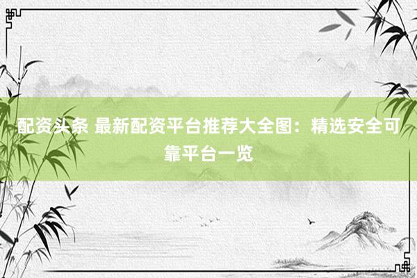 配资头条 最新配资平台推荐大全图：精选安全可靠平台一览