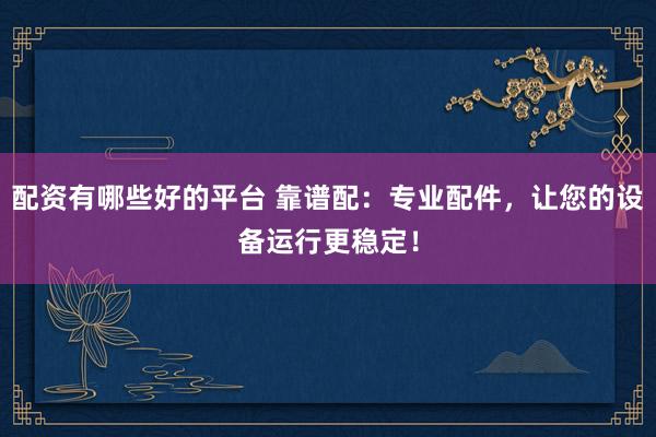 配资有哪些好的平台 靠谱配：专业配件，让您的设备运行更稳定！
