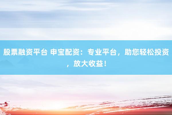 股票融资平台 申宝配资：专业平台，助您轻松投资，放大收益！
