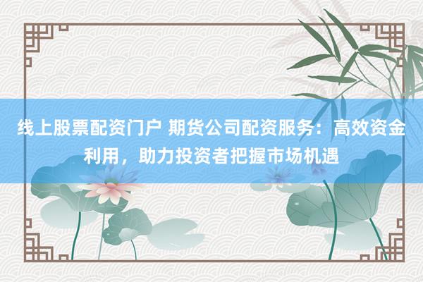 线上股票配资门户 期货公司配资服务：高效资金利用，助力投资者把握市场机遇