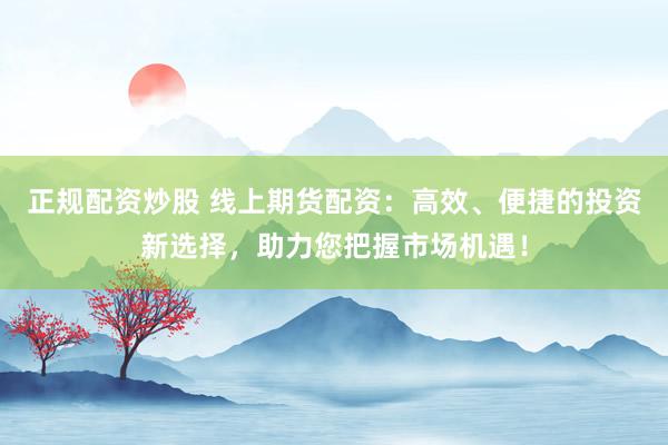 正规配资炒股 线上期货配资：高效、便捷的投资新选择，助力您把握市场机遇！