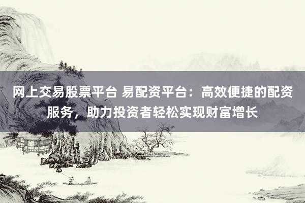 网上交易股票平台 易配资平台：高效便捷的配资服务，助力投资者轻松实现财富增长