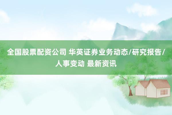 全国股票配资公司 华英证券业务动态/研究报告/人事变动 最新资讯
