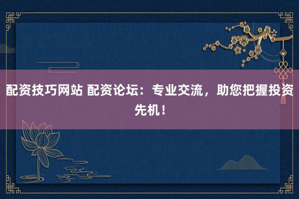 配资技巧网站 配资论坛：专业交流，助您把握投资先机！
