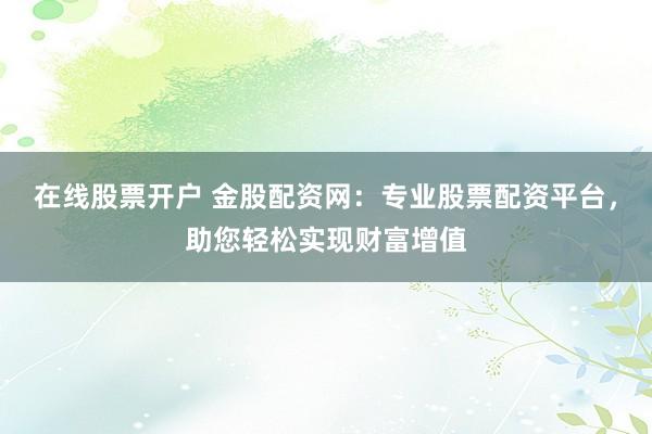在线股票开户 金股配资网：专业股票配资平台，助您轻松实现财富增值