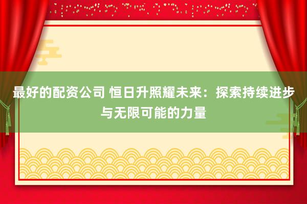 最好的配资公司 恒日升照耀未来：探索持续进步与无限可能的力量